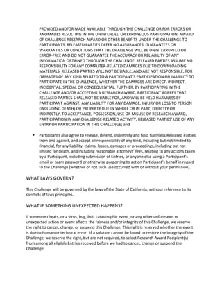 PROVIDED AND/OR MADE AVAILABLE THROUGH THE CHALLENGE OR FOR ERRORS OR ANOMALIES RESULTING IN THE UNINTENDED OR ERRONEOUS PARTICIPATION, AWARD OF CHALLENGE RESEARCH AWARD OR OTHER BENEFITS UNDER THE CHALLENGE TO PARTICIPANTS. RELEASED PARTIES OFFER NO ASSURANCES, GUARANTEES OR WARRANTIES OR CONDITIONS THAT THE CHALLENGE WILL BE UNINTERRUPTED OR ERROR-FREE AND DO NOT GUARANTEE THE ACCURACY OR RELIABILITY OF ANY INFORMATION OBTAINED THROUGH THE CHALLENGE. RELEASED PARTIES ASSUME NO RESPONSIBILITY FOR ANY COMPUTER-RELATED DAMAGES DUE TO DOWNLOADING MATERIALS. RELEASED PARTIES WILL NOT BE LIABLE, AND ARE NOT RESPONSIBLE, FOR DAMAGES OF ANY KIND RELATED TO A PARTICIPANT’S PARTICIPATION OR INABILITY TO PARTICIPATE IN THE CHALLENGE, WHETHER THE DAMAGES ARE DIRECT, INDIRECT, INCIDENTAL, SPECIAL OR CONSEQUENTIAL. FURTHER, BY PARTICIPATING IN THE CHALLENGE AND/OR ACCEPTING A RESEARCH AWARD, PARTICIPANT AGREES THAT RELEASED PARTIES SHALL NOT BE LIABLE FOR, AND WILL BE HELD HARMLESS BY PARTICIPANT AGAINST, ANY LIABILITY FOR ANY DAMAGE, INJURY OR LOSS TO PERSON (INCLUDING DEATH) OR PROPERTY DUE IN WHOLE OR IN PART, DIRECTLY OR INDIRECTLY, TO ACCEPTANCE, POSSESSION, USE OR MISUSE OF RESEARCH AWARD, PARTICIPATION IN ANY CHALLENGE-RELATED ACTIVITY, RELEASED PARTIES’ USE OF ANY ENTRY OR PARTICIPATION IN THIS CHALLENGE; and 
 Participants also agree to release, defend, indemnify and hold harmless Released Parties from and against, and accept all responsibility of any kind, including but not limited to financial, for any liability, claims, losses, damages or proceedings, including but not limited for death, and including reasonable attorneys’ fees, relating to any actions taken by a Participant, including submission of Entries, or anyone else using a Participant’s email or team password or otherwise purporting to act on Participant’s behalf in regard to the Challenge (whether or not such use occurred with or without your permission). 
WHAT LAWS GOVERN? 
This Challenge will be governed by the laws of the State of California, without reference to its conflicts of laws principles. 
WHAT IF SOMETHING UNEXPECTED HAPPENS? 
If someone cheats, or a virus, bug, bot, catastrophic event, or any other unforeseen or unexpected action or event affects the fairness and/or integrity of this Challenge, we reserve the right to cancel, change, or suspend this Challenge. This right is reserved whether the event is due to human or technical error. If a solution cannot be found to restore the integrity of the Challenge, we reserve the right, but are not required, to select Research Award Recipient(s) from among all eligible Entries received before we had to cancel, change or suspend the Challenge. 
 
