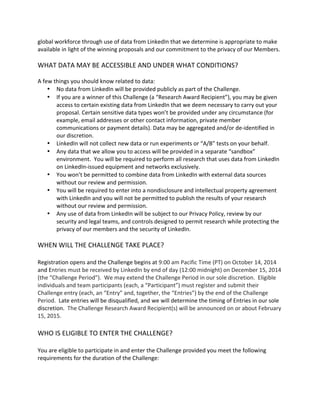 global workforce through use of data from LinkedIn that we determine is appropriate to make available in light of the winning proposals and our commitment to the privacy of our Members. 
WHAT DATA MAY BE ACCESSIBLE AND UNDER WHAT CONDITIONS? 
A few things you should know related to data: 
 No data from LinkedIn will be provided publicly as part of the Challenge. 
 If you are a winner of this Challenge (a “Research Award Recipient”), you may be given access to certain existing data from LinkedIn that we deem necessary to carry out your proposal. Certain sensitive data types won’t be provided under any circumstance (for example, email addresses or other contact information, private member communications or payment details). Data may be aggregated and/or de-identified in our discretion. 
 LinkedIn will not collect new data or run experiments or “A/B” tests on your behalf. 
 Any data that we allow you to access will be provided in a separate “sandbox” environment. You will be required to perform all research that uses data from LinkedIn on LinkedIn-issued equipment and networks exclusively. 
 You won’t be permitted to combine data from LinkedIn with external data sources without our review and permission. 
 You will be required to enter into a nondisclosure and intellectual property agreement with LinkedIn and you will not be permitted to publish the results of your research without our review and permission. 
 Any use of data from LinkedIn will be subject to our Privacy Policy, review by our security and legal teams, and controls designed to permit research while protecting the privacy of our members and the security of LinkedIn. 
WHEN WILL THE CHALLENGE TAKE PLACE? 
Registration opens and the Challenge begins at 9:00 am Pacific Time (PT) on October 14, 2014 and Entries must be received by LinkedIn by end of day (12:00 midnight) on December 15, 2014 (the “Challenge Period”). We may extend the Challenge Period in our sole discretion. Eligible individuals and team participants (each, a “Participant”) must register and submit their Challenge entry (each, an “Entry” and, together, the “Entries”) by the end of the Challenge Period. Late entries will be disqualified, and we will determine the timing of Entries in our sole discretion. The Challenge Research Award Recipient(s) will be announced on or about February 15, 2015. 
WHO IS ELIGIBLE TO ENTER THE CHALLENGE? 
You are eligible to participate in and enter the Challenge provided you meet the following requirements for the duration of the Challenge: 
 