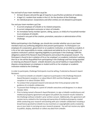 You and each of your team members must be: 
 At least 18 years old and the age of majority in your/his/her jurisdiction of residence. 
 A legal U.S. resident that resides in the U.S. for the duration of the Challenge. 
 An individual person. Corporations and other entities are not allowed to participate. 
You and your team members can’t be: 
 A current employee of LinkedIn or its related companies. 
 A current independent contractor or intern of LinkedIn. 
 An immediate family member (parent, sibling, spouse, or child) of or household member to an employee of LinkedIn. 
 Involved in any part of the creation, promotion, execution or administration of this Challenge. 
Before participating in the Challenge, you should also consider whether you or your team members have any conflicting obligations that prevent participation. If a Participant is an employee of a corporation, government or an academic institution, or enrolled as a student, it is his or her sole responsibility to review, understand and abide by his or her employer’s, or academic institution’s policies regarding eligibility to participate in the Challenge, fulfill the obligations asked of the Research Award Recipients and conduct the proposed research. If a Participant is found to be in violation of his or her employer’s or academic institution’s policies, then he or she will be disqualified from participating in the Challenge and from being awarded or retaining any Research Award. LinkedIn disclaims any and all liability or responsibility for disputes arising between an employee or student and his or her employer or academic institution related to the Challenge. 
In order to participate, Challenge Participants must be willing, if selected as Research Award Recipient:  To travel to LinkedIn at LinkedIn’s expense to participate in the Challenge Research Award Recipient reception in or about March 2015 and the Challenge research reception in or about October 2015.  To conduct their proposed research and execute their Entry proposal under the guidance of a LinkedIn collaborator.  To present their findings to a panel of LinkedIn executives and designees in or about October 2015.  Prior to being named a Research Award Recipient, to sign a LinkedIn nondisclosure and intellectual property agreement and agree not publish any research results related to the Challenge without LinkedIn’s prior written consent. Additionally, this agreement will contain terms related to the licensing and ownership of intellectual property created while conducting your research and working with your LinkedIn collaborator including a broad license granted to LinkedIn to any inventions or copyrightable works created by you or your team in carrying out your research proposal. You will not receive any rights to publish, display, distribute or collect any data from LinkedIn. 
 