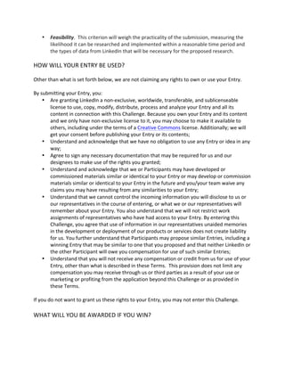  Feasibility. This criterion will weigh the practicality of the submission, measuring the likelihood it can be researched and implemented within a reasonable time period and the types of data from LinkedIn that will be necessary for the proposed research. 
HOW WILL YOUR ENTRY BE USED? 
Other than what is set forth below, we are not claiming any rights to own or use your Entry. 
By submitting your Entry, you: 
 Are granting LinkedIn a non-exclusive, worldwide, transferable, and sublicenseable license to use, copy, modify, distribute, process and analyze your Entry and all its content in connection with this Challenge. Because you own your Entry and its content and we only have non-exclusive license to it, you may choose to make it available to others, including under the terms of a Creative Commons license. Additionally; we will get your consent before publishing your Entry or its contents; 
 Understand and acknowledge that we have no obligation to use any Entry or idea in any way; 
 Agree to sign any necessary documentation that may be required for us and our designees to make use of the rights you granted; 
 Understand and acknowledge that we or Participants may have developed or commissioned materials similar or identical to your Entry or may develop or commission materials similar or identical to your Entry in the future and you/your team waive any claims you may have resulting from any similarities to your Entry; 
 Understand that we cannot control the incoming information you will disclose to us or our representatives in the course of entering, or what we or our representatives will remember about your Entry. You also understand that we will not restrict work assignments of representatives who have had access to your Entry. By entering this Challenge, you agree that use of information in our representatives unaided memories in the development or deployment of our products or services does not create liability for us. You further understand that Participants may propose similar Entries, including a winning Entry that may be similar to one that you proposed and that neither LinkedIn or the other Participant will owe you compensation for use of such similar Entries; 
 Understand that you will not receive any compensation or credit from us for use of your Entry, other than what is described in these Terms. This provision does not limit any compensation you may receive through us or third parties as a result of your use or marketing or profiting from the application beyond this Challenge or as provided in these Terms. 
If you do not want to grant us these rights to your Entry, you may not enter this Challenge. 
WHAT WILL YOU BE AWARDED IF YOU WIN? 
 