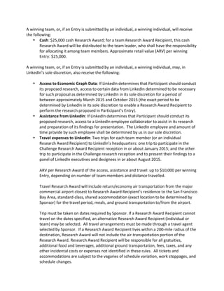 A winning team, or, if an Entry is submitted by an individual, a winning individual, will receive the following: 
 Cash: $25,000 cash Research Award; for a team Research Award Recipient, this cash Research Award will be distributed to the team leader, who shall have the responsibility for allocating it among team members. Approximate retail value (ARV) per winning Entry: $25,000. 
A winning team, or, if an Entry is submitted by an individual, a winning individual, may, in LinkedIn’s sole discretion, also receive the following: 
 Access to Economic Graph Data: If LinkedIn determines that Participant should conduct its proposed research, access to certain data from LinkedIn determined to be necessary for such proposal as determined by LinkedIn in its sole discretion for a period of between approximately March 2015 and October 2015 (the exact period to be determined by LinkedIn in its sole discretion to enable a Research Award Recipient to perform the research proposed in Participant’s Entry). 
 Assistance from LinkedIn: If LinkedIn determines that Participant should conduct its proposed research, access to a LinkedIn employee collaborator to assist in its research and preparation of its findings for presentation. The LinkedIn employee and amount of time provide by such employee shall be determined by us in our sole discretion. 
 Travel expenses to LinkedIn: Two trips for each team member (or an individual Research Award Recipient) to LinkedIn’s headquarters: one trip to participate in the Challenge Research Award Recipient reception in or about January 2015; and the other trip to participate in the Challenge research reception and to present their findings to a panel of LinkedIn executives and designees in or about August 2015. 
ARV per Research Award of the access, assistance and travel: up to $10,000 per winning Entry, depending on number of team members and distance travelled. 
Travel Research Award will include return/economy air transportation from the major commercial airport closest to Research Award Recipient’s residence to the San Francisco Bay Area, standard-class, shared accommodation (exact location to be determined by Sponsor) for the travel period, meals, and ground transportation to/from the airport. 
Trip must be taken on dates required by Sponsor. If a Research Award Recipient cannot travel on the dates specified, an alternative Research Award Recipient (individual or team) may be selected. All travel arrangements must be made through a travel agent selected by Sponsor. If a Research Award Recipient lives within a 200-mile radius of the destination, Research Award will not include the air-transportation portion of the Research Award. Research Award Recipient will be responsible for all gratuities, additional food and beverages, additional ground transportation, fees, taxes, and any other incidental costs or expenses not identified in these rules. All tickets and accommodations are subject to the vagaries of schedule variation, work stoppages, and schedule changes.  