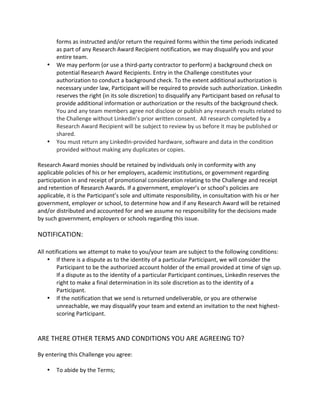forms as instructed and/or return the required forms within the time periods indicated as part of any Research Award Recipient notification, we may disqualify you and your entire team. 
 We may perform (or use a third-party contractor to perform) a background check on potential Research Award Recipients. Entry in the Challenge constitutes your authorization to conduct a background check. To the extent additional authorization is necessary under law, Participant will be required to provide such authorization. LinkedIn reserves the right (in its sole discretion) to disqualify any Participant based on refusal to provide additional information or authorization or the results of the background check. You and any team members agree not disclose or publish any research results related to the Challenge without LinkedIn’s prior written consent. All research completed by a Research Award Recipient will be subject to review by us before it may be published or shared. 
 You must return any LinkedIn-provided hardware, software and data in the condition provided without making any duplicates or copies. 
Research Award monies should be retained by individuals only in conformity with any applicable policies of his or her employers, academic institutions, or government regarding participation in and receipt of promotional consideration relating to the Challenge and receipt and retention of Research Awards. If a government, employer’s or school’s policies are applicable, it is the Participant’s sole and ultimate responsibility, in consultation with his or her government, employer or school, to determine how and if any Research Award will be retained and/or distributed and accounted for and we assume no responsibility for the decisions made by such government, employers or schools regarding this issue. 
NOTIFICATION: 
All notifications we attempt to make to you/your team are subject to the following conditions: 
 If there is a dispute as to the identity of a particular Participant, we will consider the Participant to be the authorized account holder of the email provided at time of sign up. If a dispute as to the identity of a particular Participant continues, LinkedIn reserves the right to make a final determination in its sole discretion as to the identity of a Participant. 
 If the notification that we send is returned undeliverable, or you are otherwise unreachable, we may disqualify your team and extend an invitation to the next highest- scoring Participant. 
ARE THERE OTHER TERMS AND CONDITIONS YOU ARE AGREEING TO? 
By entering this Challenge you agree: 
 To abide by the Terms;  