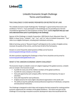 LinkedIn Economic Graph Challenge 
Terms and Conditions 
THIS CHALLENGE IS VOID WHERE PROHIBITED OR RESTRICTED BY LAW. 
The LinkedIn Economic Graph Challenge (the “Challenge”) is governed by these terms and conditions (“Terms”). If you participate in the Challenge you are providing your full and unconditional agreement to and acceptance of these Terms, so it is important that you read and understand them prior to participating in the Challenge. 
Sponsor of this Challenge is LinkedIn Corporation, 2029 Stierlin Court, Mountain View, CA 94043. In these Terms, “LinkedIn”, “we”, “our”, and “us” refer to LinkedIn Corporation. “You” refers to an eligible Participant, including both individuals and teams. 
Odds of winning a prize (a “Research Award”) will depend on the number of eligible entries received, the quality of the entries, and the level of skill of the Participants. 
Answers to some frequently asked questions (FAQs) can be found at economicgraphchallenge.linkedin.com/faq/. 
All other questions regarding this Challenge or these Terms should be sent by email to economicgraphchallenge@linkedin.com. 
WHAT IS THE LINKEDIN ECONOMIC GRAPH CHALLENGE? 
The Economic Graph is LinkedIn’s vision of a digital mapping of the global economy. LinkedIn aims to include in the Economic Graph: 
 A profile for every one of the 3 billion members of the global workforce; 
 A profile for every company in the world; 
 Every job opportunity each company offers: full-time and temporary, for-pay or volunteer; 
 Every skill required for each profession; 
 A digital presence for every higher educational organization in the world; and 
 The ability to tap the publically shared professional expertise of individuals, companies and educational institutions. 
This Challenge is designed to solicit ideas and recognize the best proposal for creating positive economic opportunity for members of the global workforce. The intent and spirit of the Challenge is to encourage innovative economic development ideas that would benefit the  