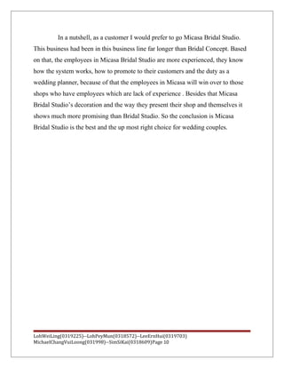 In a nutshell, as a customer I would prefer to go Micasa Bridal Studio.
This business had been in this business line far longer than Bridal Concept. Based
on that, the employees in Micasa Bridal Studio are more experienced, they know
how the system works, how to promote to their customers and the duty as a
wedding planner, because of that the employees in Micasa will win over to those
shops who have employees which are lack of experience . Besides that Micasa
Bridal Studio’s decoration and the way they present their shop and themselves it
shows much more promising than Bridal Studio. So the conclusion is Micasa
Bridal Studio is the best and the up most right choice for wedding couples.
LohWeiLing(0319225)--LohPeyMun(0318572)--LeeErnHui(0319703)
MichaelChangVuiLoong(031998)--SimSiKai(0318609)Page 10
 