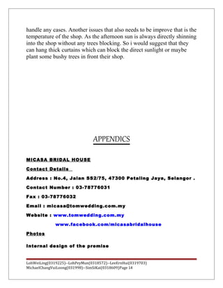 handle any cases. Another issues that also needs to be improve that is the
temperature of the shop. As the afternoon sun is always directly shinning
into the shop without any trees blocking. So i would suggest that they
can hang thick curtains which can block the direct sunlight or maybe
plant some bushy trees in front their shop.
APPENDICS
MICASA BRIDAL HOUSE
Contact Details
Address : No.4, Jalan SS2/75, 47300 Petaling Jaya, Selangor .
Contact Number : 03-78776031
Fax : 03-78776032
Email : micasa@tomwedding.com.my
Website : www.tomwedding.com.my
www.facebook.com/micasabridalhouse
Photos
Internal design of the premise
LohWeiLing(0319225)--LohPeyMun(0318572)--LeeErnHui(0319703)
MichaelChangVuiLoong(031998)--SimSiKai(0318609)Page 14
 