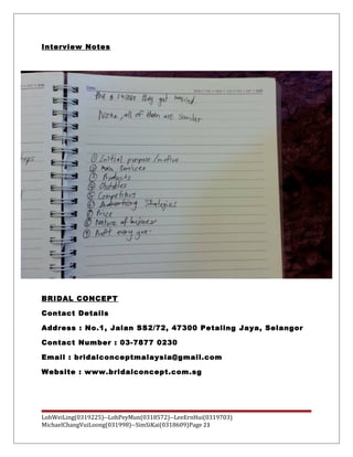 Interview Notes
BRIDAL CONCEPT
Contact Details
Address : No.1, Jalan SS2/72, 47300 Petaling Jaya, Selangor
Contact Number : 03-7877 0230
Email : bridalconceptmalaysia@gmail.com
Website : www.bridalconcept.com.sg
LohWeiLing(0319225)--LohPeyMun(0318572)--LeeErnHui(0319703)
MichaelChangVuiLoong(031998)--SimSiKai(0318609)Page 23
 