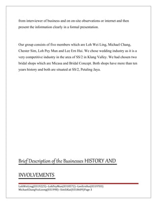 from interviewer of business and on on-site observations or internet and then
present the information clearly in a formal presentation.
Our group consists of five members which are Loh Wei Ling, Michael Chang,
Chester Sim, Loh Pey Mun and Lee Ern Hui. We chose wedding industry as it is a
very competitive industry in the area of SS/2 in Klang Valley. We had chosen two
bridal shops which are Micasa and Bridal Concept. Both shops have more than ten
years history and both are situated at SS/2, Petaling Jaya.
Brief Description of the Businesses HISTORY AND
INVOLVEMENTS
LohWeiLing(0319225)--LohPeyMun(0318572)--LeeErnHui(0319703)
MichaelChangVuiLoong(031998)--SimSiKai(0318609)Page 3
 