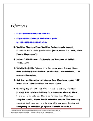 References
1. http://www.tomwedding.com.my
2. https://www.facebook.com/profile.php?
id=133486723345018&fref=ts
3. Wedding Planning Plus: Wedding Professionals Launch
Sidelines Businesses.(Interview). (2012, March 14). <i>Special
Events Magazine</i>.
4. Agins, T. (2007, April 1). Amsale the Business of Bridal.
<i>Ebony</i>.
5. Wright, B. (2003, February 1). Anything goes: Unique ideas
from wedding professionals. .(Directory)(Advertisement). Los
Angeles Magazine.
6. Get Married Magazine Introduces Real Weddings Issue. (2011,
October 20). <i>Entertainment Close-up</i>.
7. Wedding Supplies Direct: Offers vast selection, excellent
pricing: Gift retailers looking for a one-stop shop for their
bridal assortments need look no further than Wedding
Supplies Direct, whose broad selection ranges from wedding
cameras and cake servers, to ring pillows, guest books, and
everything in between. (A Special Section To Gifts &
LohWeiLing(0319225)--LohPeyMun(0318572)--LeeErnHui(0319703)
MichaelChangVuiLoong(031998)--SimSiKai(0318609)Page 32
 