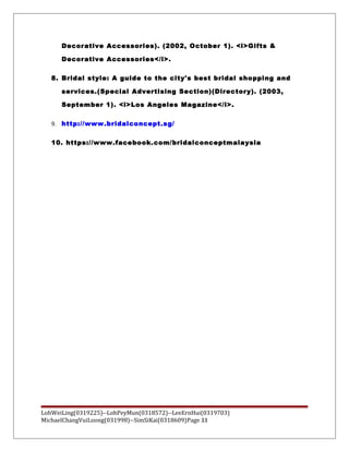 Decorative Accessories). (2002, October 1). <i>Gifts &
Decorative Accessories</i>.
8. Bridal style: A guide to the city's best bridal shopping and
services.(Special Advertising Section)(Directory). (2003,
September 1). <i>Los Angeles Magazine</i>.
9. http://www.bridalconcept.sg/
10. https://www.facebook.com/bridalconceptmalaysia
LohWeiLing(0319225)--LohPeyMun(0318572)--LeeErnHui(0319703)
MichaelChangVuiLoong(031998)--SimSiKai(0318609)Page 33
 