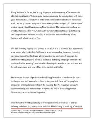 Every business in the society is very important as the economy of the country is
affected significantly. Without good businesses among the society, there will be no
good economy too. Therefore, in order to understand more about how businesses
work, we are given this assignment to do a comparative analysis of 2 businesses of
similar industry in different geographical locations. The businesses we chose are
wedding business. However, when and why was wedding created? Before doing
this comparison of business, we need to understand about the history of the
business and what it involves first.
The first wedding registry was created in the 1920’s. It is invented by a department
store owner who realized the bride could avoid mismatched items and returning
unwanted items if the bride can tell her guests what she wants. Moreover, the
diamond wedding ring was invented through a marketing campaign and then “the
traditional white wedding” was introduced during the world war two as it was best
for military morale and so wedding dress existed until today.
Furthermore, the role of professional wedding planner has existed over the years.
As long as men and women have been getting married, there will be people to
arrange all of the details and plan of the wedding day. As weddings nowadays
became the fairy-tale and dream of everyone, the role of a wedding planner
became more spectacular and important.
This shows that wedding industry over the years in this worldwide is a large
industry and also a very competitive industry. This industry is made up of multiple
LohWeiLing(0319225)--LohPeyMun(0318572)--LeeErnHui(0319703)
MichaelChangVuiLoong(031998)--SimSiKai(0318609)Page 4
 