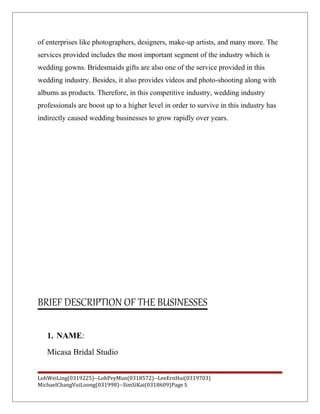 of enterprises like photographers, designers, make-up artists, and many more. The
services provided includes the most important segment of the industry which is
wedding gowns. Bridesmaids gifts are also one of the service provided in this
wedding industry. Besides, it also provides videos and photo-shooting along with
albums as products. Therefore, in this competitive industry, wedding industry
professionals are boost up to a higher level in order to survive in this industry has
indirectly caused wedding businesses to grow rapidly over years.
BRIEF DESCRIPTION OF THE BUSINESSES
1. NAME:
Micasa Bridal Studio
LohWeiLing(0319225)--LohPeyMun(0318572)--LeeErnHui(0319703)
MichaelChangVuiLoong(031998)--SimSiKai(0318609)Page 5
 