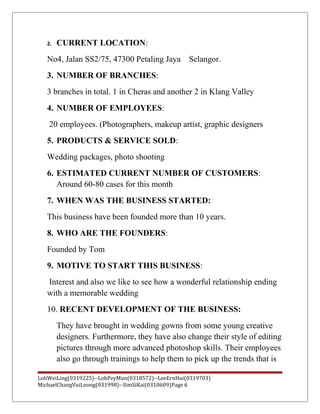2. CURRENT LOCATION:
No4, Jalan SS2/75, 47300 Petaling Jaya Selangor.
3. NUMBER OF BRANCHES:
3 branches in total. 1 in Cheras and another 2 in Klang Valley
4. NUMBER OF EMPLOYEES:
20 employees. (Photographers, makeup artist, graphic designers
5. PRODUCTS & SERVICE SOLD:
Wedding packages, photo shooting
6. ESTIMATED CURRENT NUMBER OF CUSTOMERS:
Around 60-80 cases for this month
7. WHEN WAS THE BUSINESS STARTED:
This business have been founded more than 10 years.
8. WHO ARE THE FOUNDERS:
Founded by Tom
9. MOTIVE TO START THIS BUSINESS:
Interest and also we like to see how a wonderful relationship ending
with a memorable wedding
10. RECENT DEVELOPMENT OF THE BUSINESS:
They have brought in wedding gowns from some young creative
designers. Furthermore, they have also change their style of editing
pictures through more advanced photoshop skills. Their employees
also go through trainings to help them to pick up the trends that is
LohWeiLing(0319225)--LohPeyMun(0318572)--LeeErnHui(0319703)
MichaelChangVuiLoong(031998)--SimSiKai(0318609)Page 6
 