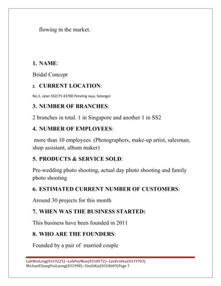 flowing tn the market.
1. NAME:
Bridal Concept
2. CURRENT LOCATION:
No.1, Jalan SS2/75 43700 Petaling Jaya, Selangor
3. NUMBER OF BRANCHES:
2 branches in total. 1 in Singapore and another 1 in SS2
4. NUMBER OF EMPLOYEES:
more than 10 employees. (Photographers, make-up artist, salesman,
shop assistant, album maker)
5. PRODUCTS & SERVICE SOLD:
Pre-wedding photo shooting, actual day photo shooting and family
photo shooting
6. ESTIMATED CURRENT NUMBER OF CUSTOMERS:
Around 30 projects for this month
7. WHEN WAS THE BUSINESS STARTED:
This business have been founded in 2011
8. WHO ARE THE FOUNDERS:
Founded by a pair of married couple
LohWeiLing(0319225)--LohPeyMun(0318572)--LeeErnHui(0319703)
MichaelChangVuiLoong(031998)--SimSiKai(0318609)Page 7
 