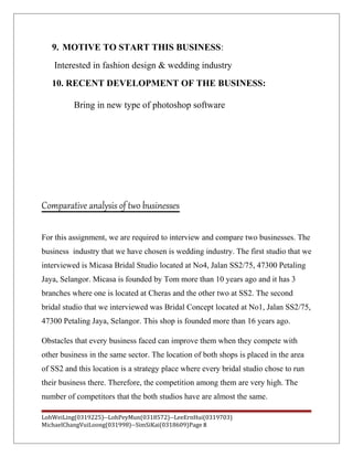 9. MOTIVE TO START THIS BUSINESS:
Interested in fashion design & wedding industry
10. RECENT DEVELOPMENT OF THE BUSINESS:
Bring in new type of photoshop software
Comparative analysis of two businesses
For this assignment, we are required to interview and compare two businesses. The
business industry that we have chosen is wedding industry. The first studio that we
interviewed is Micasa Bridal Studio located at No4, Jalan SS2/75, 47300 Petaling
Jaya, Selangor. Micasa is founded by Tom more than 10 years ago and it has 3
branches where one is located at Cheras and the other two at SS2. The second
bridal studio that we interviewed was Bridal Concept located at No1, Jalan SS2/75,
47300 Petaling Jaya, Selangor. This shop is founded more than 16 years ago.
Obstacles that every business faced can improve them when they compete with
other business in the same sector. The location of both shops is placed in the area
of SS2 and this location is a strategy place where every bridal studio chose to run
their business there. Therefore, the competition among them are very high. The
number of competitors that the both studios have are almost the same.
LohWeiLing(0319225)--LohPeyMun(0318572)--LeeErnHui(0319703)
MichaelChangVuiLoong(031998)--SimSiKai(0318609)Page 8
 