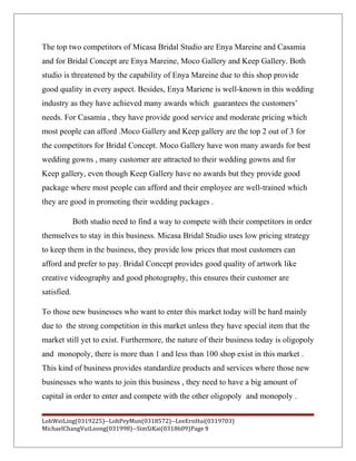 The top two competitors of Micasa Bridal Studio are Enya Mareine and Casamia
and for Bridal Concept are Enya Mareine, Moco Gallery and Keep Gallery. Both
studio is threatened by the capability of Enya Mareine due to this shop provide
good quality in every aspect. Besides, Enya Mariene is well-known in this wedding
industry as they have achieved many awards which guarantees the customers’
needs. For Casamia , they have provide good service and moderate pricing which
most people can afford .Moco Gallery and Keep gallery are the top 2 out of 3 for
the competitors for Bridal Concept. Moco Gallery have won many awards for best
wedding gowns , many customer are attracted to their wedding gowns and for
Keep gallery, even though Keep Gallery have no awards but they provide good
package where most people can afford and their employee are well-trained which
they are good in promoting their wedding packages .
Both studio need to find a way to compete with their competitors in order
themselves to stay in this business. Micasa Bridal Studio uses low pricing strategy
to keep them in the business, they provide low prices that most customers can
afford and prefer to pay. Bridal Concept provides good quality of artwork like
creative videography and good photography, this ensures their customer are
satisfied.
To those new businesses who want to enter this market today will be hard mainly
due to the strong competition in this market unless they have special item that the
market still yet to exist. Furthermore, the nature of their business today is oligopoly
and monopoly, there is more than 1 and less than 100 shop exist in this market .
This kind of business provides standardize products and services where those new
businesses who wants to join this business , they need to have a big amount of
capital in order to enter and compete with the other oligopoly and monopoly .
LohWeiLing(0319225)--LohPeyMun(0318572)--LeeErnHui(0319703)
MichaelChangVuiLoong(031998)--SimSiKai(0318609)Page 9
 