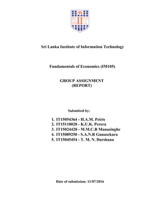 Sri Lanka Institute of Information Technology
Fundamentals of Economics (IM105)
GROUP ASSIGNMENT
(REPORT)
Submitted by:
1. IT15054364 - H.A.M. Peiris
2. IT15118028 - K.U.K. Perera
3. IT15024428 - M.M.C.B Munasinghe
4. IT15089250 - S.A.N.R Gunasekara
5. IT15045454 - T. M. N. Darshana
Date of submission: 11/07/2016
 
