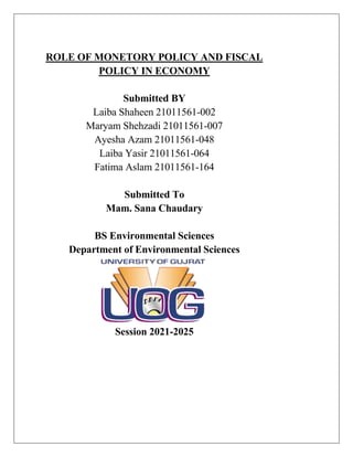 ROLE OF MONETORY POLICY AND FISCAL
POLICY IN ECONOMY
Submitted BY
Laiba Shaheen 21011561-002
Maryam Shehzadi 21011561-007
Ayesha Azam 21011561-048
Laiba Yasir 21011561-064
Fatima Aslam 21011561-164
Submitted To
Mam. Sana Chaudary
BS Environmental Sciences
Department of Environmental Sciences
Session 2021-2025
 