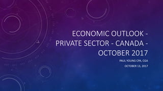ECONOMIC OUTLOOK -
PRIVATE SECTOR - CANADA -
OCTOBER 2017
PAUL YOUNG CPA, CGA
OCTOBER 13, 2017
 