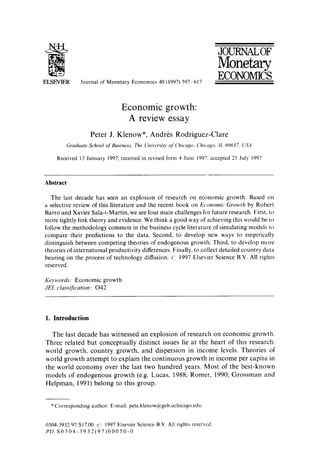ELSEVIER Journal of Monetary Economics 40 (1997) 597 617
JOURNALOF
Monetary
ECONOMICS
Economic growth:
A review essay
Peter J. Klenow*, Andr6s Rodriguez-Clare
Graduate School o['Business, The Universi(v of Chieago, Chicago, IL 60637, USA
Received 13 January 1997; received in revised form 4 June 1997: accepted 21 July 1997
Abstract
The last decade has seen an explosion of research on economic growth. Based on
a selective review of this literature and the recent book on Economic Growth by Robert
Barro and Xavier Sala-i-Martin, we see four main challenges for future research. First, to
more tightly link theory and evidence. We think a good way of achieving this would be to
follow the methodology common in the business cycle literature of simulating models to
compare their predictions to the data. Second, to develop new ways to empirically
distinguish between competing theories of endogenous growth. Third, to develop more
theories of international productivity differences. Finally, to collect detailed country data
bearing on the process of technology diffusion. 1997 Elsevier Science B.V. All rights
reserved.
Keywords: Economic growth
JEL classification." 042
1. Introduction
The last decade has witnessed an explosion of research on economic growth.
Three related but conceptually distinct issues lie at the heart of this research:
world growth, country growth, and dispersion in income levels. Theories of
world growth attempt to explain the continuous growth in income per capita in
the world economy over the last two hundred years. Most of the best-known
models of endogenous growth (e.g. Lucas, 1988; Romer, 1990; Grossman and
Helpman, 1991) belong to this group.
*Corresponding author. E-mail: pete.klenow@gsb.uchicago.edu.
(1304-3932/97/$17.00 ,~'~ 1997 Elsevier Science B.V. All rights reserved.
PII S0304-3932(97)00050-0
 