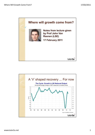 Where Will Growth Come From?                                                                                                  17/02/2011




                        Where will growth come from?

                                                          Notes from lecture given
                                                          by Prof John Van
                                                          Reenen (LSE)
                                                          17 February 2011




                        A ‘V’ shaped recovery ... For now
                                              The Cycle: Growth in UK National Output
                                          Annual percentage change in GDP measured at constant prices
                                  5                                                                                      5
                                  4                                                                                      4
                                  3                                                                                      3
                                  2                                                                                      2
                                  1                                                                                      1
                                  0                                                                                      0
                        Percent




                                  -1                                                                                    -1
                                  -2                                                                                    -2
                                  -3                                                                                    -3
                                  -4                                                                                    -4
                                  -5                                                                                    -5
                                  -6                                                                                    -6
                                    90   92     94   96    98    00    02     04    06     08       10         12
                                                                                           Source: UK Statistics Commission




www.tutor2u.net                                                                                                                       1
 