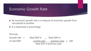 Economic Growth Rate
 An economic growth rate is a measure of economic growth from
one period to another.
 It is expressed in percentage.
Formula:
Growth rate = Real GDP in _ Real GDP in
of real GDP current year previous year x 100
Real GDP in previous year
 