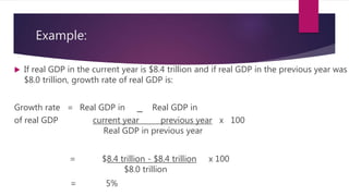 Example:
 If real GDP in the current year is $8.4 trillion and if real GDP in the previous year was
$8.0 trillion, growth rate of real GDP is:
Growth rate = Real GDP in _ Real GDP in
of real GDP current year previous year x 100
Real GDP in previous year
= $8.4 trillion - $8.4 trillion x 100
$8.0 trillion
= 5%
 