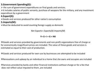 3.Government Spending(G):
 the sum of government expenditures on final goods and services.
It includes salaries of public servants, purchase of weapons for the military, and any investment
expenditure by a government

4.Export(X):
Goods and services produced for other nation’s consumption

5.Imports(M):
Must be deducted to avoid counting foreign supply as domestic
Net Exports= Exports(X)-Imports(M)
Y= C+ I + G + NX
Goods and services provided by governments and non-profit organizations free of charge or
for economically insignificant prices are included. The value of these goods and services is
estimated as equal to their cost of production.
Goods and services produced for own-use by businesses are attempted to be included
Renovations and upkeep by an individual to a home that she owns and occupies are included
Services provided by banks and other financial institutions without charge or for a fee that
does not reflect value imputed to them ,are included

 
