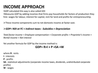 INCOME APPROACH
•GDP calculated this way is also called GDI
•Measures GDP by adding incomes that firms pay households for factors of production they
hire- wages for labour, interest for capital, rent for land and profits for entrepreneurship.
These income components sum to net domestic income at factor cost.

GDP= NDI at FC + Indirect taxes - Subsidies + Depreciation
Total factor income = Employee compensation + Corporate profits + Proprietor's income +
Rental income + Net interest
Yet another formula for GDP by the income method is:

GDP= R+I + P +SA +W
where R : rents
I : interests
P : profits
SA : statistical adjustments (corporate income taxes, dividends, undistributed corporate
profits)
W : wages

 