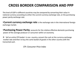 CROSS BORDER COMPARISION AND PPP
The level of GDP in different countries may be compared by converting their value in
national currency according to either the current currency exchange rate, or the purchasing
power parity exchange rate.

•Current currency exchange rate is the exchange rate in the international foreign
exchange market.

•Purchasing Power Parity: accounts for the relative effective domestic purchasing
power of the average producer or consumer within an economy.
 Sell an entire CPI basket in one country, convert the cash at the currency exchange
market rate and then re-buy the same basket of goods in the other country with the
Converted cash.

CPI: Consumer Price Index

 