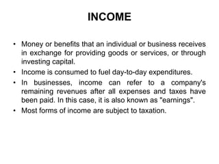 INCOME
• Money or benefits that an individual or business receives
in exchange for providing goods or services, or through
investing capital.
• Income is consumed to fuel day-to-day expenditures.
• In businesses, income can refer to a company's
remaining revenues after all expenses and taxes have
been paid. In this case, it is also known as "earnings".
• Most forms of income are subject to taxation.

 