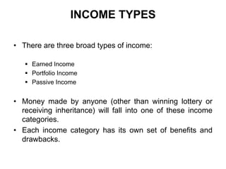 INCOME TYPES
• There are three broad types of income:
 Earned Income
 Portfolio Income
 Passive Income

• Money made by anyone (other than winning lottery or
receiving inheritance) will fall into one of these income
categories.
• Each income category has its own set of benefits and
drawbacks.

 