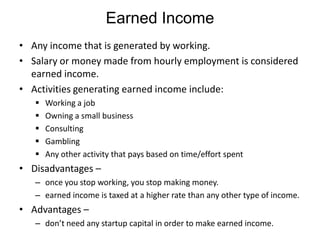 Earned Income
• Any income that is generated by working.
• Salary or money made from hourly employment is considered
earned income.
• Activities generating earned income include:






Working a job
Owning a small business
Consulting
Gambling
Any other activity that pays based on time/effort spent

• Disadvantages –
– once you stop working, you stop making money.
– earned income is taxed at a higher rate than any other type of income.

• Advantages –
– don’t need any startup capital in order to make earned income.

 
