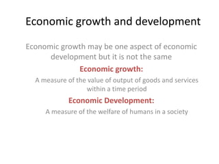 Economic growth and development
Economic growth may be one aspect of economic
development but it is not the same
Economic growth:
A measure of the value of output of goods and services
within a time period

Economic Development:
A measure of the welfare of humans in a society

 