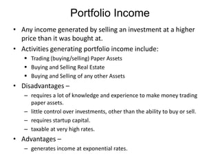 Portfolio Income
• Any income generated by selling an investment at a higher
price than it was bought at.
• Activities generating portfolio income include:
 Trading (buying/selling) Paper Assets
 Buying and Selling Real Estate
 Buying and Selling of any other Assets

• Disadvantages –
– requires a lot of knowledge and experience to make money trading
paper assets.
– little control over investments, other than the ability to buy or sell.
– requires startup capital.
– taxable at very high rates.

• Advantages –
– generates income at exponential rates.

 
