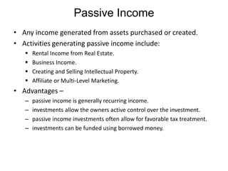 Passive Income
• Any income generated from assets purchased or created.
• Activities generating passive income include:





Rental Income from Real Estate.
Business Income.
Creating and Selling Intellectual Property.
Affiliate or Multi-Level Marketing.

• Advantages –
–
–
–
–

passive income is generally recurring income.
investments allow the owners active control over the investment.
passive income investments often allow for favorable tax treatment.
investments can be funded using borrowed money.

 