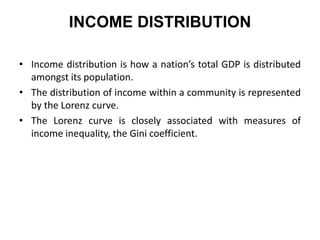 INCOME DISTRIBUTION
• Income distribution is how a nation’s total GDP is distributed
amongst its population.
• The distribution of income within a community is represented
by the Lorenz curve.
• The Lorenz curve is closely associated with measures of
income inequality, the Gini coefficient.

 