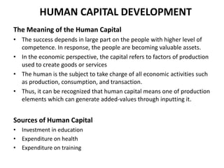 HUMAN CAPITAL DEVELOPMENT
The Meaning of the Human Capital
• The success depends in large part on the people with higher level of
competence. In response, the people are becoming valuable assets.
• In the economic perspective, the capital refers to factors of production
used to create goods or services
• The human is the subject to take charge of all economic activities such
as production, consumption, and transaction.
• Thus, it can be recognized that human capital means one of production
elements which can generate added-values through inputting it.

Sources of Human Capital
• Investment in education
• Expenditure on health
• Expenditure on training

 
