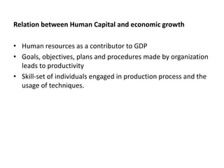 Relation between Human Capital and economic growth
• Human resources as a contributor to GDP
• Goals, objectives, plans and procedures made by organization
leads to productivity
• Skill-set of individuals engaged in production process and the
usage of techniques.

 