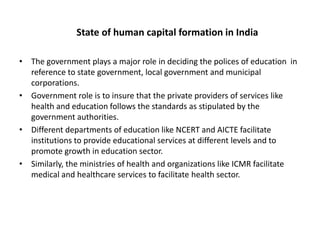 State of human capital formation in India
• The government plays a major role in deciding the polices of education in
reference to state government, local government and municipal
corporations.
• Government role is to insure that the private providers of services like
health and education follows the standards as stipulated by the
government authorities.
• Different departments of education like NCERT and AICTE facilitate
institutions to provide educational services at different levels and to
promote growth in education sector.
• Similarly, the ministries of health and organizations like ICMR facilitate
medical and healthcare services to facilitate health sector.

 