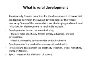 What is rural development
It essentially focuses on action for the development of areas that
are lagging behind in the overall development of the village
economy. Some of the areas which are challenging and need fresh
initiatives for development in rural India include
• Development of human resources including
– literacy, more specifically, female literacy, education and skill
development
– health, addressing both sanitation and public health
• Development of the productive resources of each locality
• Infrastructure development like electricity, irrigation, credit, marketing,
transport facilities
• Special measures for alleviation of poverty

 