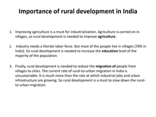 Importance of rural development in India
1. Improving agriculture is a must for industrialization. Agriculture is carried on in
villages, so rural development is needed to improve agriculture.
2.

Industry needs a literate labor force. But most of the people live in villages (70% in
India). So rural development is needed to increase the education level of the
majority of the population.

3. Finally, rural development is needed to reduce the migration of people from
villages to cities. The current rate of rural-to-urban migration in India is
unsustainable. It is much more than the rate at which industrial jobs and urban
infrastructure are growing. So rural development is a must to slow down the ruralto-urban migration.

 