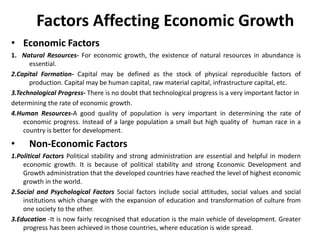 Factors Affecting Economic Growth
• Economic Factors
1. Natural Resources- For economic growth, the existence of natural resources in abundance is
essential.
2.Capital Formation- Capital may be defined as the stock of physical reproducible factors of
production. Capital may be human capital, raw material capital, infrastructure capital, etc.
3.Technological Progress- There is no doubt that technological progress is a very important factor in
determining the rate of economic growth.
4.Human Resources-A good quality of population is very important in determining the rate of
economic progress. Instead of a large population a small but high quality of human race in a
country is better for development.

•

Non-Economic Factors

1.Political Factors Political stability and strong administration are essential and helpful in modern
economic growth. It is because of political stability and strong Economic Development and
Growth administration that the developed countries have reached the level of highest economic
growth in the world.
2.Social and Psychological Factors Social factors include social attitudes, social values and social
institutions which change with the expansion of education and transformation of culture from
one society to the other.
3.Education -It is now fairly recognised that education is the main vehicle of development. Greater
progress has been achieved in those countries, where education is wide spread.

 