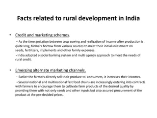 Facts related to rural development in India
• Credit and marketing schemes.
- As the time gestation between crop sowing and realization of income after production is
quite long, farmers borrow from various sources to meet their initial investment on
seeds, fertilizers, implements and other family expenses.
- India adopted a social banking system and multi agency approach to meet the needs of
rural credit.

• Emerging alternate marketing channels.
- Earlier the farmers directly sell their produce to

consumers, it increases their incomes.

- Several national and multinational fast food chains are increasingly entering into contracts
with farmers to encourage them to cultivate farm products of the desired quality by
providing them with not only seeds and other inputs but also assured procurement of the
product at the pre-decided prices.

 