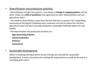 • Diversification into productive activities.
- Diversification includes two aspects - one relates to change in cropping pattern and the
other relates to a shift of workforce from agriculture to other allied activities and nonagriculture sector.
- The need for diversification arises from the fact that there is greater risk in depending
exclusively on farming for livelihood and is necessary not only to reduce the risk from
agriculture sector but also to provide productive sustainable livelihood options to rural
people.
- The diversification into productive activities are:
Agro-processing industry
Animal husbandry
Fisheries
Horticulture

• Sustainable development.
Efforts in evolving technique which are eco friendly are essential for sustainable
development. It means to produce by meeting the requirements as made by the law as is
complying with nature.

 