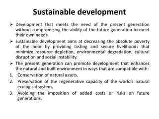 Sustainable development
 Development that meets the need of the present generation
without compromising the ability of the future generation to meet
their own needs.
 sustainable development aims at decreasing the absolute poverty
of the poor by providing lasting and secure livelihoods that
minimize resource depletion, environmental degradation, cultural
disruption and social instability.
 The present generation can promote development that enhances
the natural and built environment in ways that are compatible with1. Conservation of natural assets.
2. Preservation of the regenerative capacity of the world’s natural
ecological system.
3. Avoiding the imposition of added costs or risks on future
generations.

 