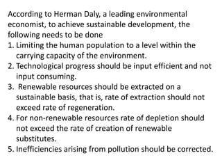According to Herman Daly, a leading environmental
economist, to achieve sustainable development, the
following needs to be done
1. Limiting the human population to a level within the
carrying capacity of the environment.
2. Technological progress should be input efficient and not
input consuming.
3. Renewable resources should be extracted on a
sustainable basis, that is, rate of extraction should not
exceed rate of regeneration.
4. For non-renewable resources rate of depletion should
not exceed the rate of creation of renewable
substitutes.
5. Inefficiencies arising from pollution should be corrected.

 
