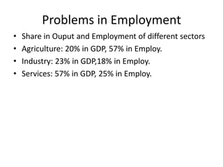 Problems in Employment
•
•
•
•

Share in Ouput and Employment of different sectors
Agriculture: 20% in GDP, 57% in Employ.
Industry: 23% in GDP,18% in Employ.
Services: 57% in GDP, 25% in Employ.

 
