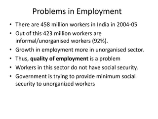 Problems in Employment
• There are 458 million workers in India in 2004-05
• Out of this 423 million workers are
informal/unorganised workers (92%).
• Growth in employment more in unorganised sector.
• Thus, quality of employment is a problem
• Workers in this sector do not have social security.
• Government is trying to provide minimum social
security to unorganized workers

 