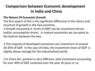 Comparison between Economic development
in India and China
The Nature Of Economic Growth
The first aspect of this is the significant difference in the nature and
structure of growth in the two countries.
Growth measured in terms of GDP can be investment-driven
and/or consumption driven. In mature economies we can point to
the balance between the two.
The majority of developed economies see investment at around
20-25% of GDP. In the case of India, the investment share of GDP is
slightly above average for the industrialised world.
In China the position is very different, with investment accounting
for over 40% of GDP sustained over the past 10 years or so.

 