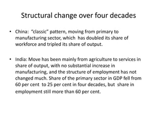 Structural change over four decades
• China: “classic” pattern, moving from primary to
manufacturing sector, which has doubled its share of
workforce and tripled its share of output.
• India: Move has been mainly from agriculture to services in
share of output, with no substantial increase in
manufacturing, and the structure of employment has not
changed much. Share of the primary sector in GDP fell from
60 per cent to 25 per cent in four decades, but share in
employment still more than 60 per cent.

 